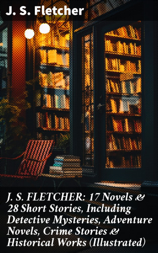 J. S. Fletcher: J. S. FLETCHER: 17 Novels & 28 Short Stories, Including Detective Mysteries, Adventure Novels, Crime Stories & Historical Works (Illustrated)