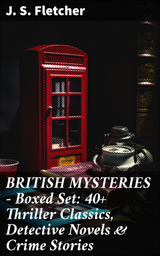 J. S. Fletcher: BRITISH MYSTERIES - Boxed Set: 40+ Thriller Classics, Detective Novels & Crime Stories
