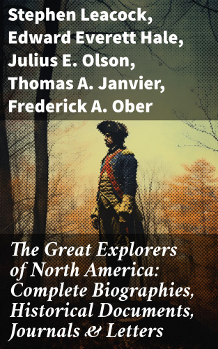 Stephen Leacock, Edward Everett Hale, Julius E. Olson, Thomas A. Janvier, Frederick A. Ober, Charles W. Colby, Elizabeth Hodges: The Great Explorers of North America: Complete Biographies, Historical Documents, Journals & Letters