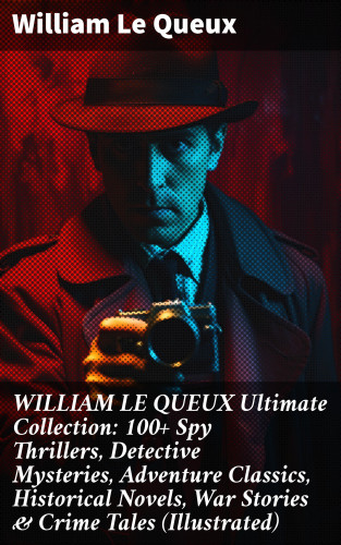William Le Queux: WILLIAM LE QUEUX Ultimate Collection: 100+ Spy Thrillers, Detective Mysteries, Adventure Classics, Historical Novels, War Stories & Crime Tales (Illustrated)