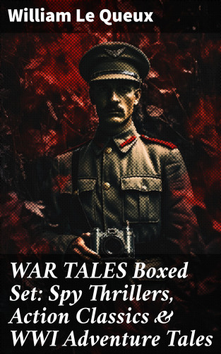 William Le Queux: WAR TALES Boxed Set: Spy Thrillers, Action Classics & WWI Adventure Tales