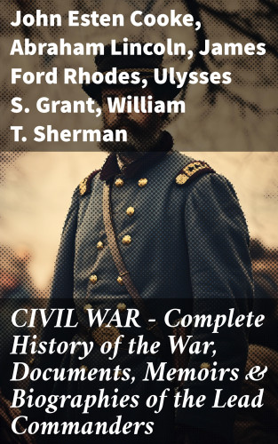 John Esten Cooke, Abraham Lincoln, James Ford Rhodes, Ulysses S. Grant, William T. Sherman, Frank H. Alfriend: CIVIL WAR – Complete History of the War, Documents, Memoirs & Biographies of the Lead Commanders