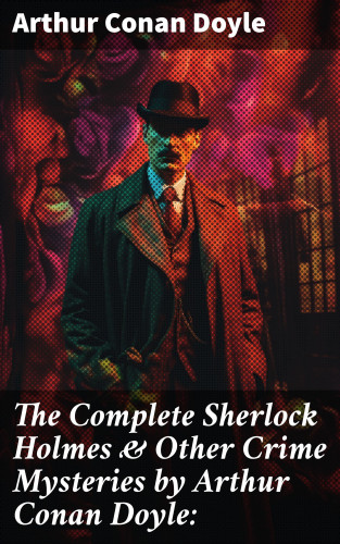 Arthur Conan Doyle: The Complete Sherlock Holmes & Other Crime Mysteries by Arthur Conan Doyle: