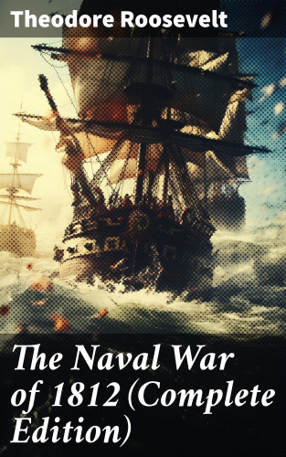 Theodore Roosevelt: The Naval War of 1812 (Complete Edition)