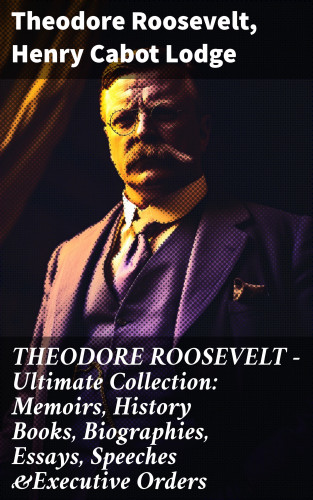 Theodore Roosevelt, Henry Cabot Lodge: THEODORE ROOSEVELT - Ultimate Collection: Memoirs, History Books, Biographies, Essays, Speeches &Executive Orders