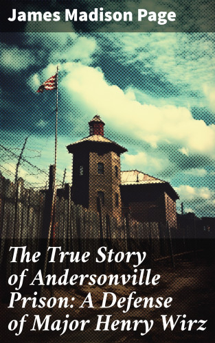 James Madison Page: The True Story of Andersonville Prison: A Defense of Major Henry Wirz