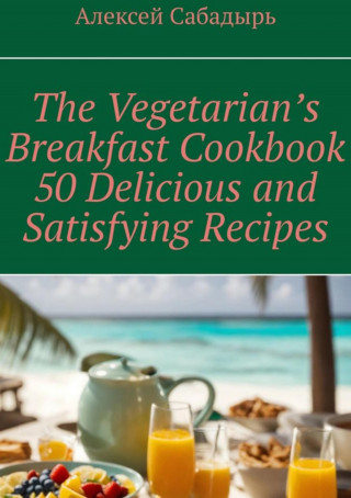 Алексей Сабадырь: Vegetarian breakfast cookbook 50 delicious and satisfying recipes