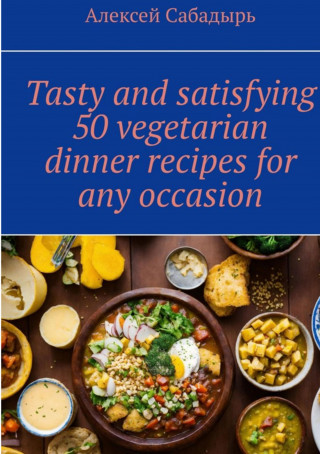 Алексей Сабадырь: Tasty and satisfying 50 vegetarian dinner recipes for any occasion