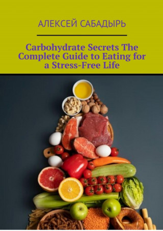 Алексей Сабадырь: Carbohydrate Secrets The Complete Guide to Eating for a Stress-Free Life