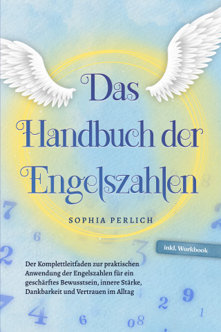 Sophia Perlich: Das Handbuch der Engelszahlen: Der Komplettleitfaden zur praktischen Anwendung der Engelszahlen für ein geschärftes Bewusstsein, innere Stärke, Dankbarkeit und Vertrauen im Alltag - inkl. Workbook