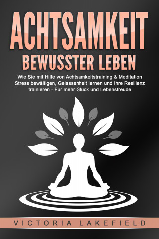 Victoria Lakefield: ACHTSAMKEIT - Bewusster leben: Wie Sie mit Hilfe von Achtsamkeitstraining & Meditation Stress bewältigen, Gelassenheit lernen und Ihre Resilienz trainieren – Für mehr Glück & Lebensfreude