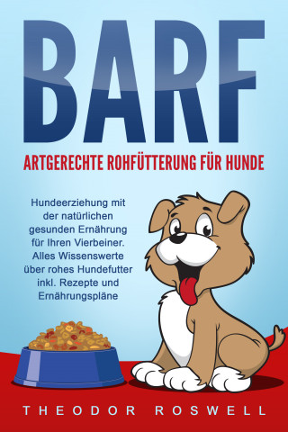 Theodor Roswell: BARF – Artgerechte Rohfütterung für Hunde: Hundeerziehung mit der natürlichen gesunden Ernährung für Ihren Vierbeiner. Alles Wissenswerte über rohes Hundefutter inkl. Rezepte und Ernährungspläne