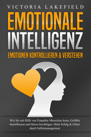 Victoria Lakefield: EMOTIONALE INTELLIGENZ - Emotionen kontrollieren & verstehen: Wie Sie mit Hilfe von Empathie Menschen lesen, Gefühle beeinflussen und Stress bewältigen. Mehr Erfolg und Glück durch Selbstmanagement