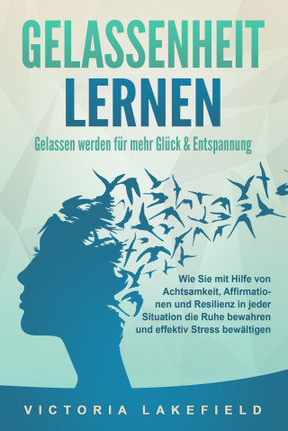 Victoria Lakefield: GELASSENHEIT LERNEN - Gelassen werden für mehr Glück & Entspannung: Wie Sie mit Hilfe von Achtsamkeit, Affirmationen und Resilienz in jeder Situation die Ruhe bewahren und effektiv Stress bewältigen