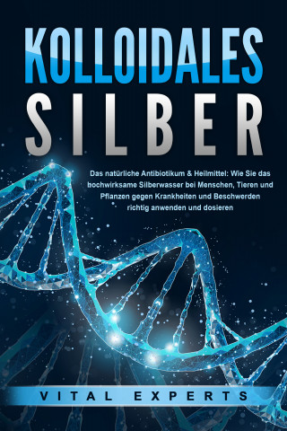 Vital Experts: KOLLOIDALES SILBER - Das natürliche Antibiotikum & Heilmittel: Wie Sie das hochwirksame Silberwasser bei Menschen, Tieren und Pflanzen gegen Krankheiten und Beschwerden richtig anwenden und dosieren