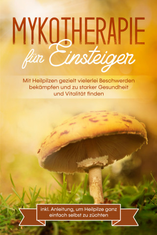 Lukas Prawitz: Mykotherapie für Einsteiger: Mit Heilpilzen gezielt vielerlei Beschwerden bekämpfen und zu starker Gesundheit und Vitalität finden - inkl. Anleitung, um Heilpilze ganz einfach selbst zu züchten