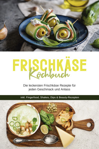 Cornelia Meints: Frischkäse Kochbuch: Die leckersten Frischkäse Rezepte für jeden Geschmack und Anlass - inkl. Fingerfood, Shakes, Dips & Beauty-Rezepten