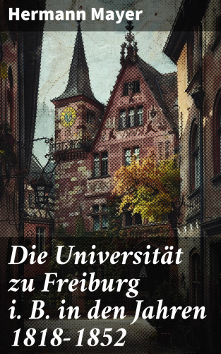 Hermann Mayer: Die Universität zu Freiburg i. B. in den Jahren 1818–1852