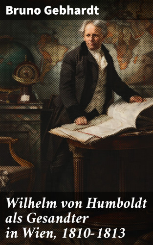 Bruno Gebhardt: Wilhelm von Humboldt als Gesandter in Wien, 1810–1813