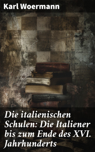 Karl Woermann: Die italienischen Schulen: Die Italiener bis zum Ende des XVI. Jahrhunderts