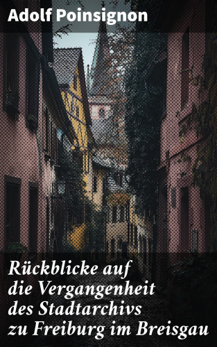 Adolf Poinsignon: Rückblicke auf die Vergangenheit des Stadtarchivs zu Freiburg im Breisgau
