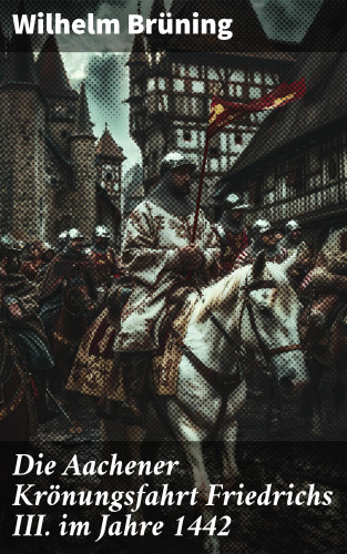 Wilhelm Brüning: Die Aachener Krönungsfahrt Friedrichs III. im Jahre 1442