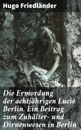 Hugo Friedländer: Die Ermordung der achtjährigen Lucie Berlin. Ein Beitrag zum Zuhälter- und Dirnenwesen in Berlin