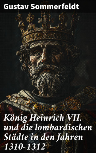 Gustav Sommerfeldt: König Heinrich VII. und die lombardischen Städte in den Jahren 1310–1312