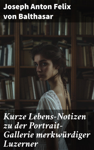 Joseph Anton Felix von Balthasar: Kurze Lebens-Notizen zu der Portrait-Gallerie merkwürdiger Luzerner