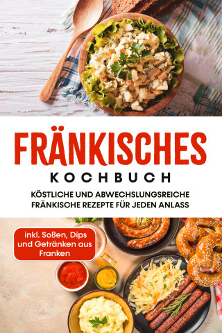 Alexander Reimann: Fränkisches Kochbuch: Köstliche und abwechslungsreiche fränkische Rezepte für jeden Anlass - inkl. Soßen, Dips und Getränken aus Franken