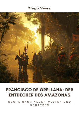 Diego Vasco: Francisco de Orellana: Der Entdecker des Amazonas