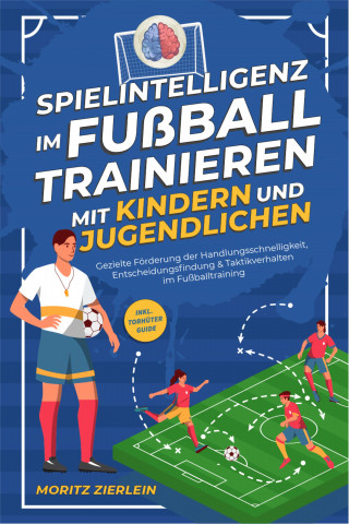 Moritz Zierlein: Spielintelligenz im Fußball trainieren mit Kindern und Jugendlichen: Gezielte Förderung der Handlungsschnelligkeit, Entscheidungsfindung & Taktikverhalten im Fußballtraining - inkl. Torhüter Guide