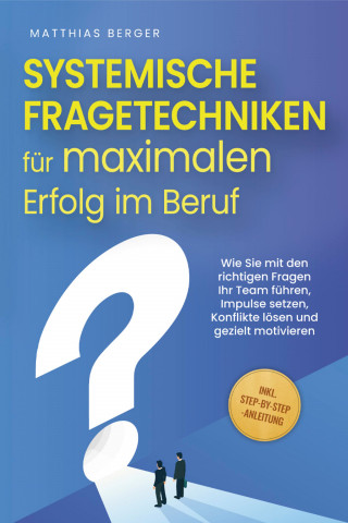 Matthias Berger: Systemische Fragetechniken für maximalen Erfolg im Beruf: Wie Sie mit den richtigen Fragen Ihr Team führen, Impulse setzen, Konflikte lösen und gezielt motivieren - inkl. Step-by-Step-Anleitung