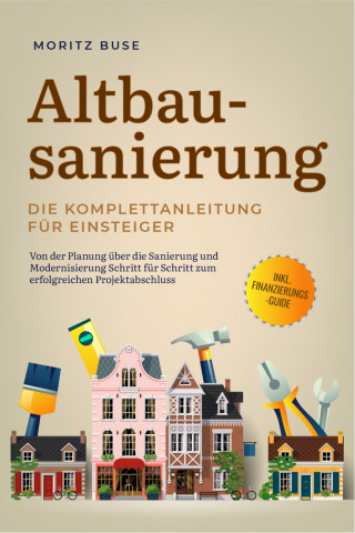 Moritz Buse: Altbausanierung - Die Komplettanleitung für Einsteiger: Von der Planung über die Sanierung und Modernisierung Schritt für Schritt zum erfolgreichen Projektabschluss - inkl. Finanzierungs-Guide