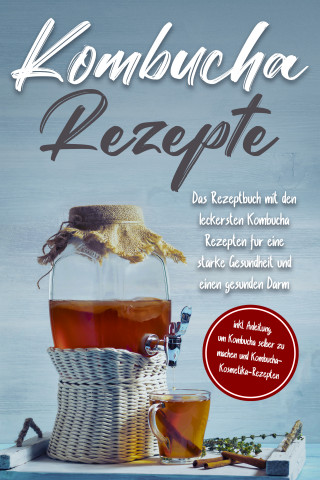 Maximilian Straat: Kombucha Rezepte: Das Rezeptbuch mit den leckersten Kombucha Rezepten für eine starke Gesundheit und einen gesunden Darm - inkl. Anleitung, um Kombucha selber zu machen und Kombucha-Kosmetika-Rezepten