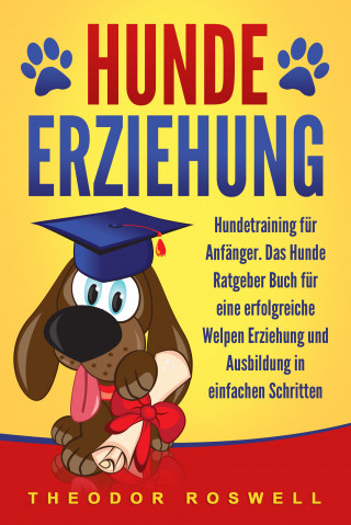 Theodor Roswell: Hundeerziehung: Hundetraining für Anfänger - Das Hunde Ratgeber Buch für eine erfolgreiche Welpen Erziehung und Ausbildung in einfachen Schritten