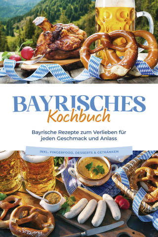Bernd Huber: Bayrisches Kochbuch: Bayrische Rezepte zum Verlieben für jeden Geschmack und Anlass - inkl. Fingerfood, Desserts & Getränken