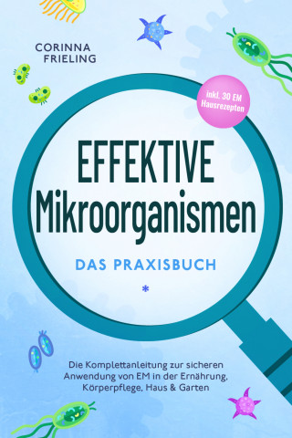 Corinna Frieling: Effektive Mikroorganismen - Das Praxisbuch: Die Komplettanleitung zur sicheren Anwendung von EM in der Ernährung, Körperpflege, Haus & Garten - inkl. 30 EM Hausrezepten