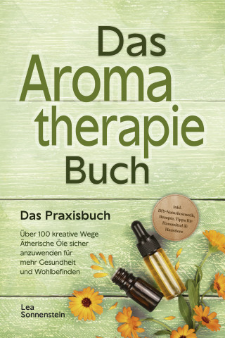 Lea Sonnenstein: Aromatherapie Buch - Das Praxisbuch: Über 100 kreative Wege Ätherische Öle sicher anzuwenden für mehr Gesundheit und Wohlbefinden - inkl. DIY-Naturkosmetik, Rezepte, Tipps für Hausmittel & Haustiere