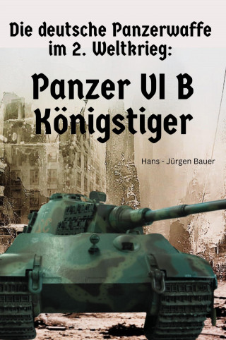 Hans-Jürgen Bauer: Die deutsche Panzerwaffe im 2. Weltkrieg: Panzer VI B Königstiger