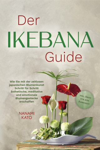 Nanami Kato: Der Ikebana Guide: Wie Sie mit der zeitlosen japanischen Blumenkunst Schritt für Schritt ästhetische, meditative und emotionale Blumengestecke erschaffen – inkl. Ideen für jede Jahreszeit