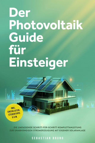 Sebastian Bruno: Der Photovoltaik Guide für Einsteiger: Die umfassende Schritt-für-Schritt-Komplettanleitung zur unabhängigen Stromerzeugung mit eigener Solaranlage - inkl. Checklisten, Steuertipps u.v.m.