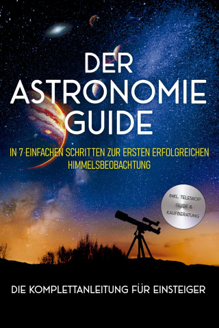 Philipp Kulas: Der Astronomie Guide - Die Komplettanleitung für Einsteiger: In 7 einfachen Schritten zur ersten erfolgreichen Himmelsbeobachtung - inkl. Teleskop Guide & Kaufberatung