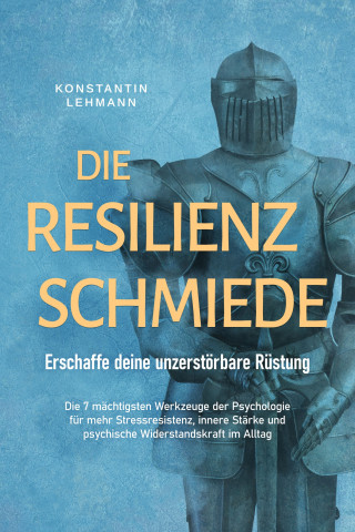 Konstantin Lehmann: Die Resilienz Schmiede – Erschaffe deine unzerstörbare Rüstung: Die 7 mächtigsten Werkzeuge der Psychologie für mehr Stressresistenz, innere Stärke und psychische Widerstandskraft im Alltag