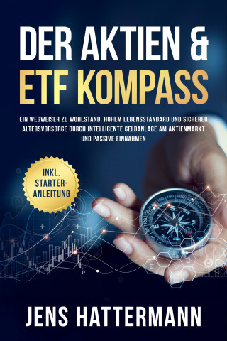 Jens Hattermann: Der Aktien & ETF Kompass: Ein Wegweiser zu Wohlstand, hohem Lebensstandard und sicherer Altersvorsorge durch intelligente Geldanlage am Aktienmarkt und passive Einnahmen - inkl. Starter-Anleitung