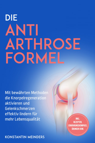 Konstantin Meinders: Die Anti Arthrose Formel: Mit bewährten Methoden die Knorpelregeneration aktivieren und Gelenkschmerzen effektiv lindern für mehr Lebensqualität - inkl. Rezepten, Ernährungskompass, Übungen uvm.