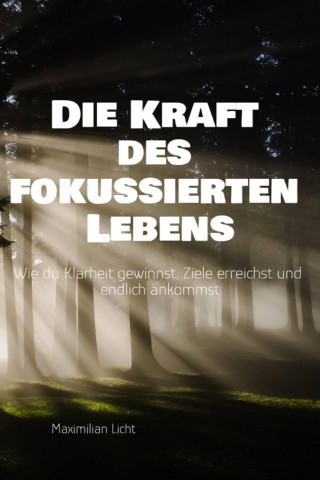 Maximilian Licht: Die Kraft des fokussierten Lebens Wie du Klarheit gewinnst, Ziele erreichst und endlich ankommst Ein Praxisbuch für alle, die mehr vom Wesentlichen wollen