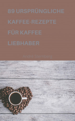 Andre Sternberg: 89 URSPRÜNGLICHE KAFFEE-REZEPTE FÜR KAFFEELIEBHABER