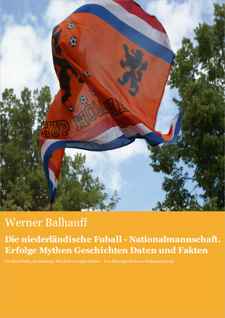 Werner Balhauff: Die niederländische Fußball - Nationalmannschaft. Erfolge, Mythen, Geschichten, Daten und Fakten