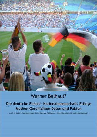 Werner Balhauff: Die deutsche Fußball - Nationalmannschaft. Erfolge, Mythen, Geschichten, Daten und Fakten